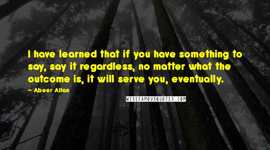 Abeer Allan Quotes: I have learned that if you have something to say, say it regardless, no matter what the outcome is, it will serve you, eventually.