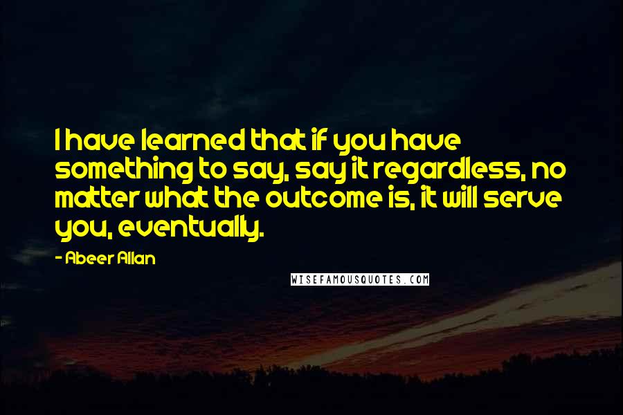 Abeer Allan Quotes: I have learned that if you have something to say, say it regardless, no matter what the outcome is, it will serve you, eventually.