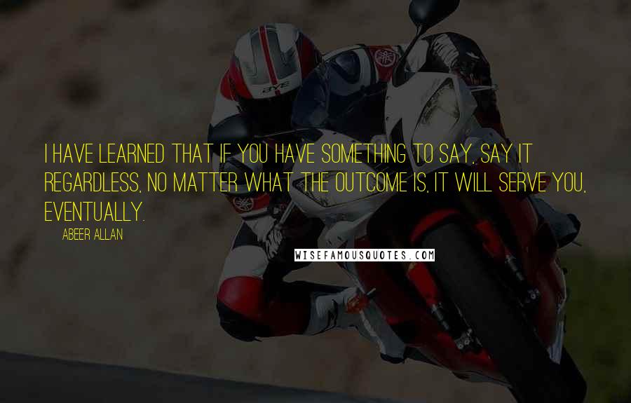 Abeer Allan Quotes: I have learned that if you have something to say, say it regardless, no matter what the outcome is, it will serve you, eventually.