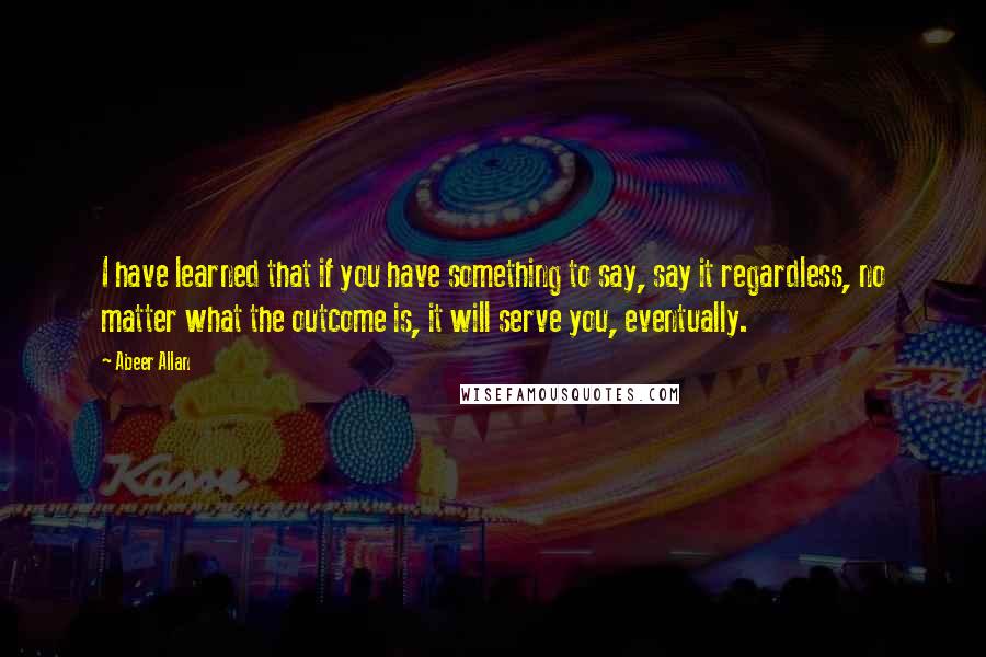 Abeer Allan Quotes: I have learned that if you have something to say, say it regardless, no matter what the outcome is, it will serve you, eventually.