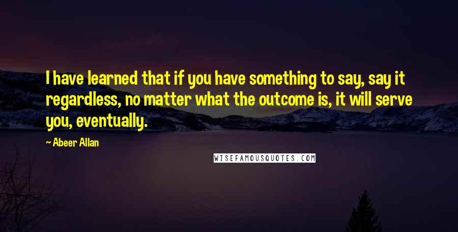 Abeer Allan Quotes: I have learned that if you have something to say, say it regardless, no matter what the outcome is, it will serve you, eventually.