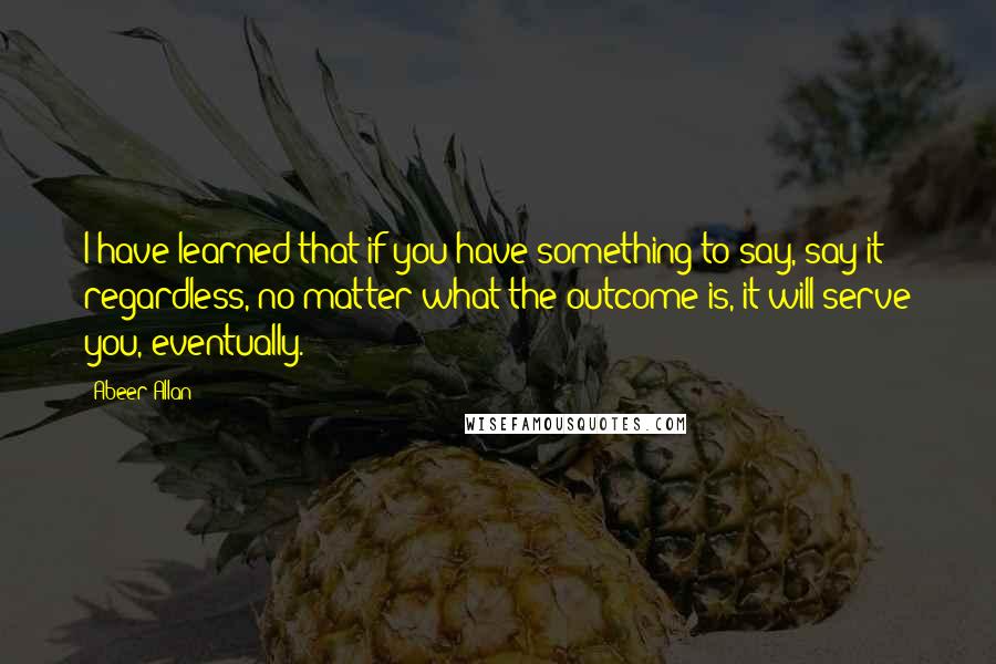 Abeer Allan Quotes: I have learned that if you have something to say, say it regardless, no matter what the outcome is, it will serve you, eventually.