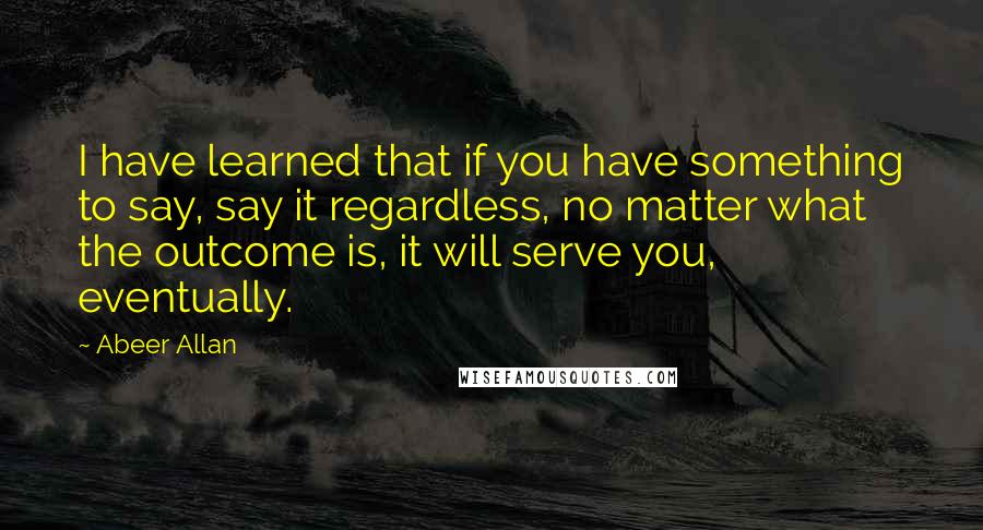 Abeer Allan Quotes: I have learned that if you have something to say, say it regardless, no matter what the outcome is, it will serve you, eventually.