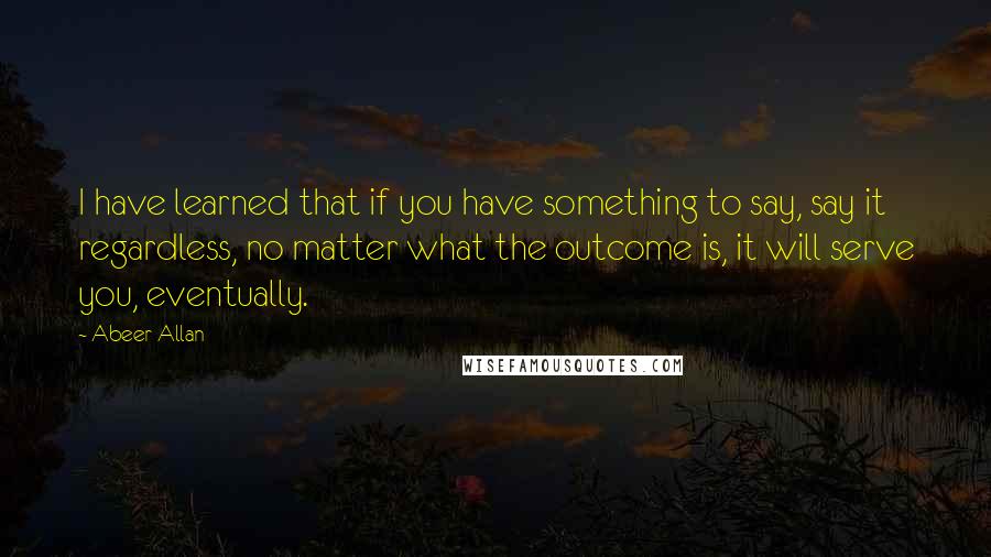 Abeer Allan Quotes: I have learned that if you have something to say, say it regardless, no matter what the outcome is, it will serve you, eventually.