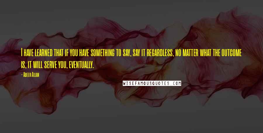 Abeer Allan Quotes: I have learned that if you have something to say, say it regardless, no matter what the outcome is, it will serve you, eventually.