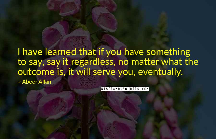 Abeer Allan Quotes: I have learned that if you have something to say, say it regardless, no matter what the outcome is, it will serve you, eventually.