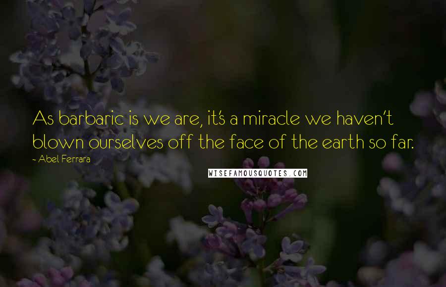 Abel Ferrara Quotes: As barbaric is we are, it's a miracle we haven't blown ourselves off the face of the earth so far.