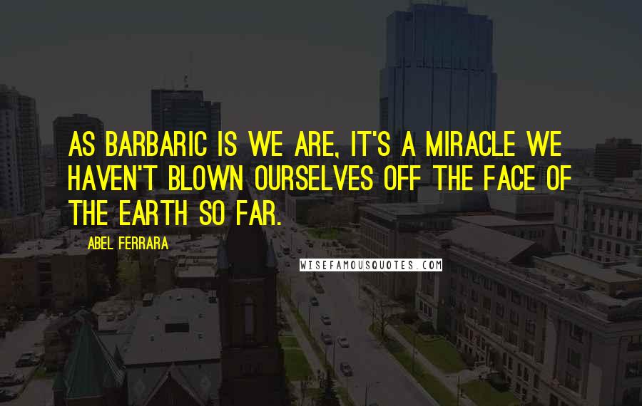 Abel Ferrara Quotes: As barbaric is we are, it's a miracle we haven't blown ourselves off the face of the earth so far.