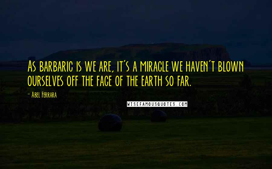 Abel Ferrara Quotes: As barbaric is we are, it's a miracle we haven't blown ourselves off the face of the earth so far.