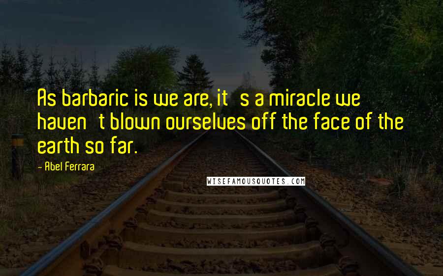 Abel Ferrara Quotes: As barbaric is we are, it's a miracle we haven't blown ourselves off the face of the earth so far.