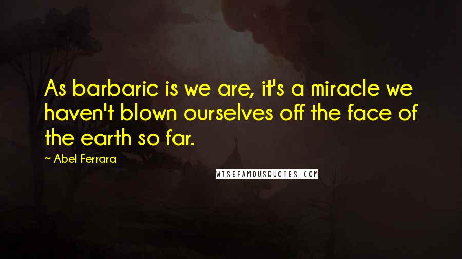 Abel Ferrara Quotes: As barbaric is we are, it's a miracle we haven't blown ourselves off the face of the earth so far.