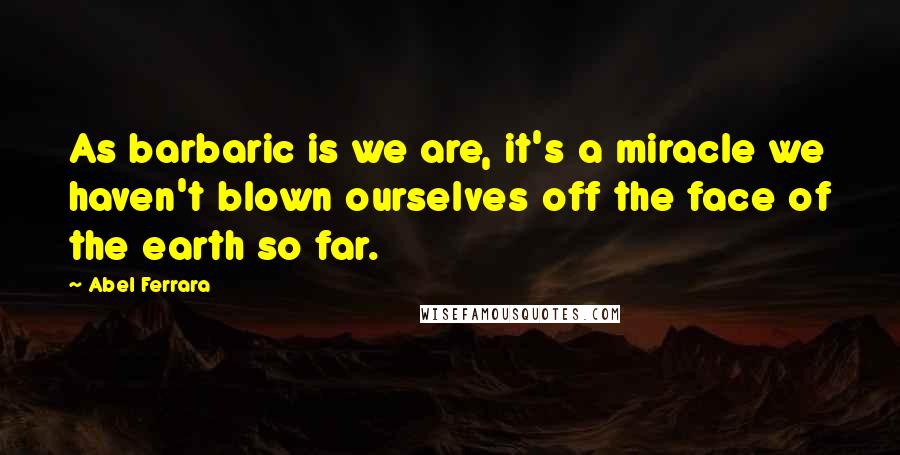 Abel Ferrara Quotes: As barbaric is we are, it's a miracle we haven't blown ourselves off the face of the earth so far.