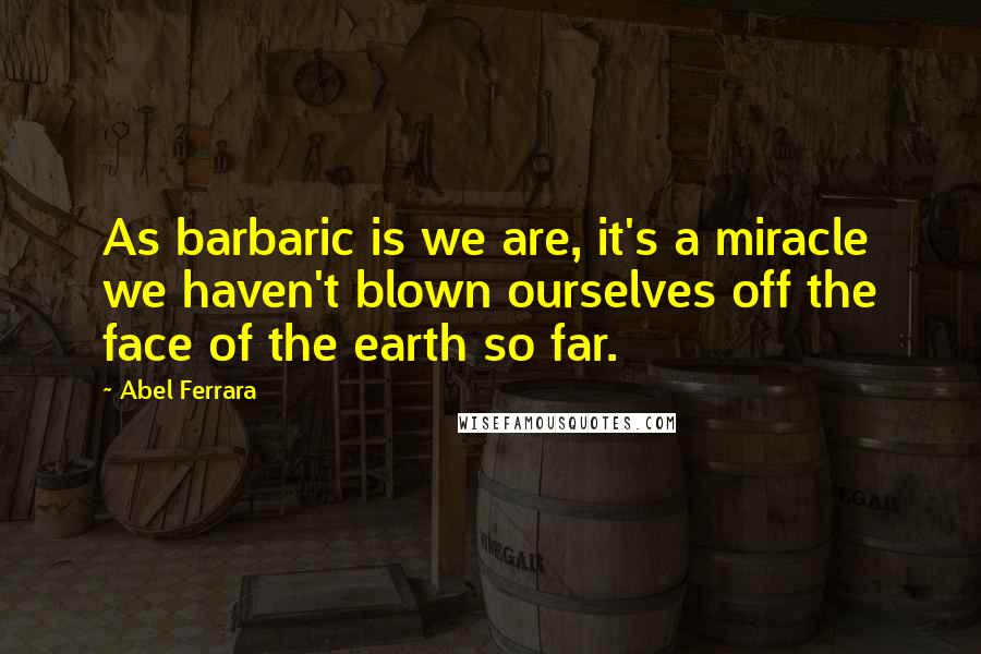 Abel Ferrara Quotes: As barbaric is we are, it's a miracle we haven't blown ourselves off the face of the earth so far.