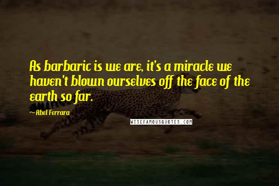 Abel Ferrara Quotes: As barbaric is we are, it's a miracle we haven't blown ourselves off the face of the earth so far.