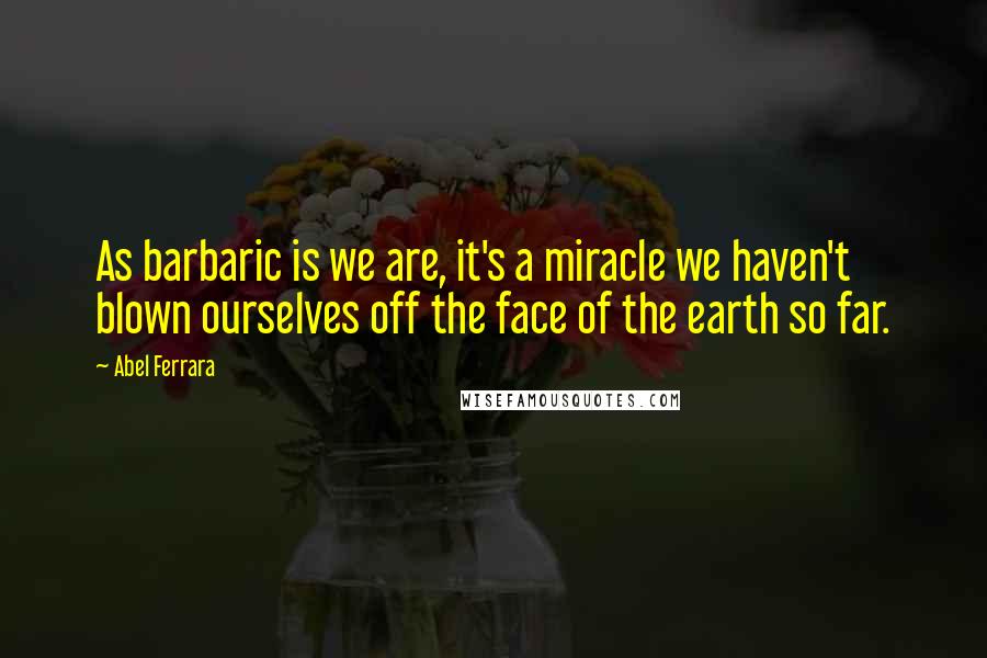 Abel Ferrara Quotes: As barbaric is we are, it's a miracle we haven't blown ourselves off the face of the earth so far.