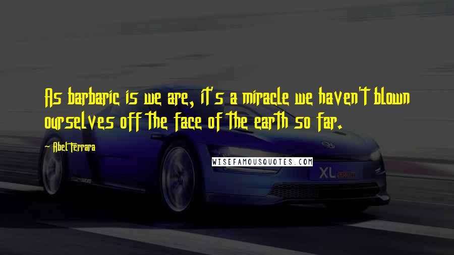 Abel Ferrara Quotes: As barbaric is we are, it's a miracle we haven't blown ourselves off the face of the earth so far.