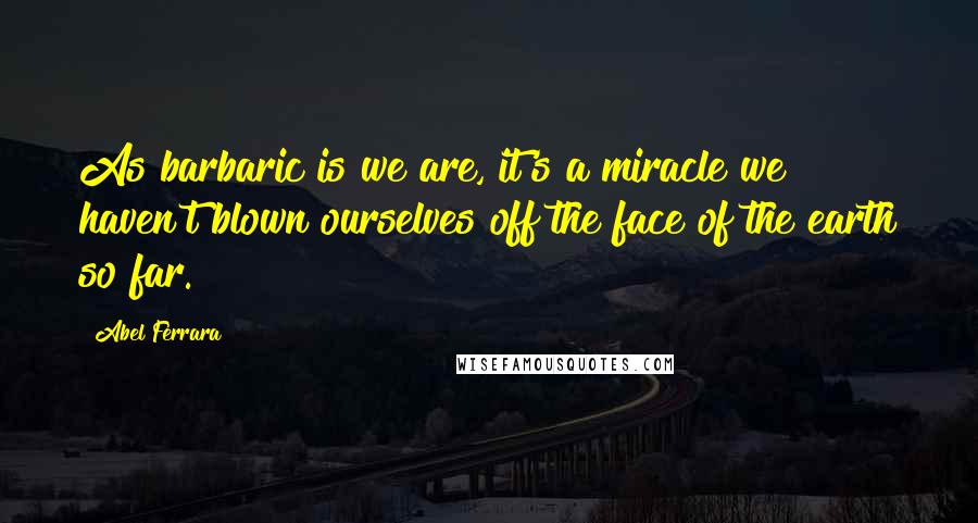 Abel Ferrara Quotes: As barbaric is we are, it's a miracle we haven't blown ourselves off the face of the earth so far.