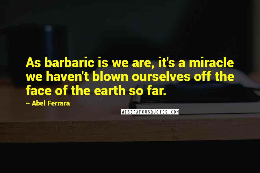 Abel Ferrara Quotes: As barbaric is we are, it's a miracle we haven't blown ourselves off the face of the earth so far.