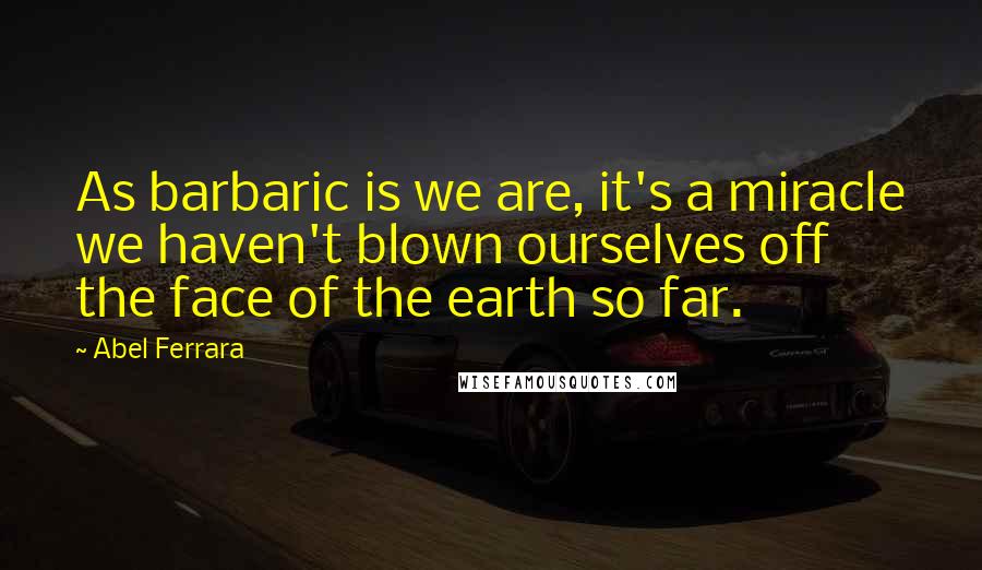 Abel Ferrara Quotes: As barbaric is we are, it's a miracle we haven't blown ourselves off the face of the earth so far.