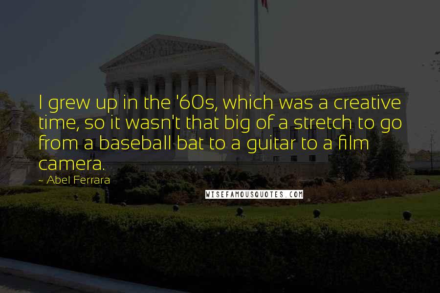 Abel Ferrara Quotes: I grew up in the '60s, which was a creative time, so it wasn't that big of a stretch to go from a baseball bat to a guitar to a film camera.