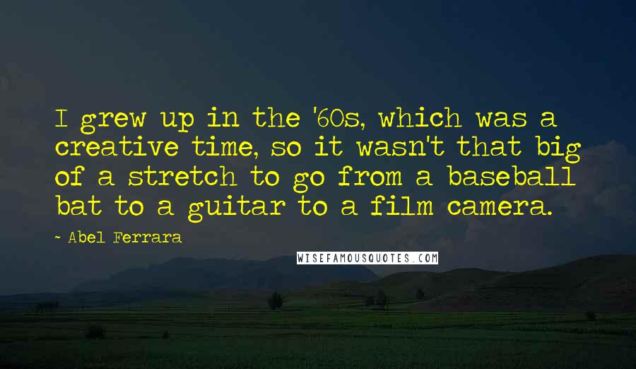 Abel Ferrara Quotes: I grew up in the '60s, which was a creative time, so it wasn't that big of a stretch to go from a baseball bat to a guitar to a film camera.