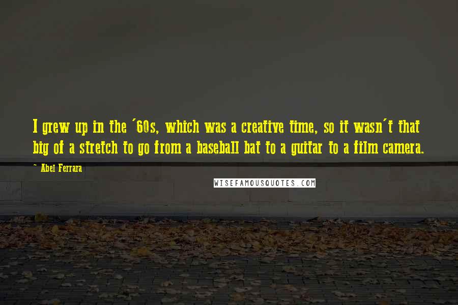Abel Ferrara Quotes: I grew up in the '60s, which was a creative time, so it wasn't that big of a stretch to go from a baseball bat to a guitar to a film camera.