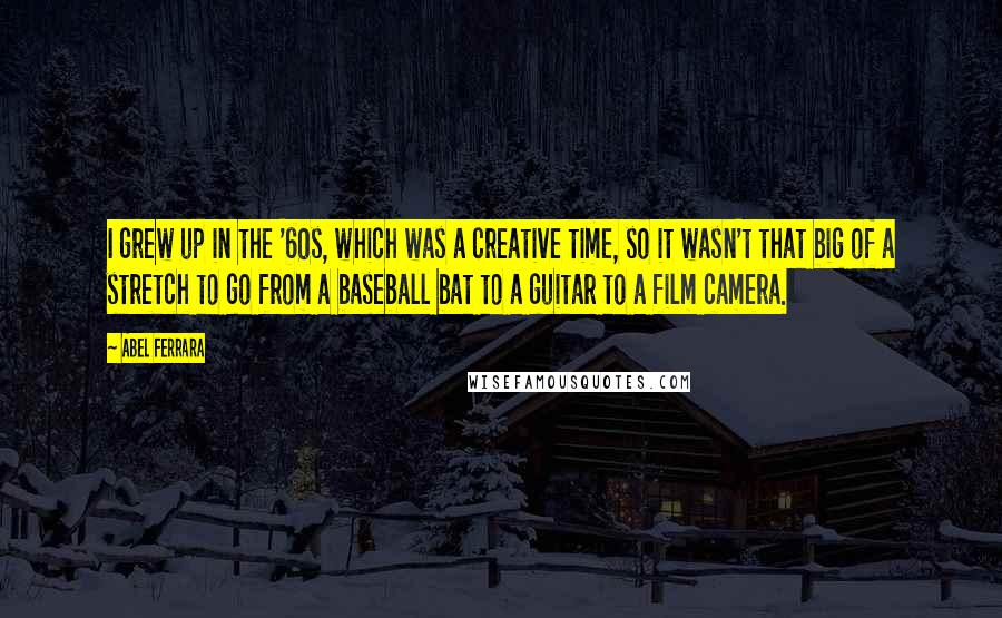 Abel Ferrara Quotes: I grew up in the '60s, which was a creative time, so it wasn't that big of a stretch to go from a baseball bat to a guitar to a film camera.