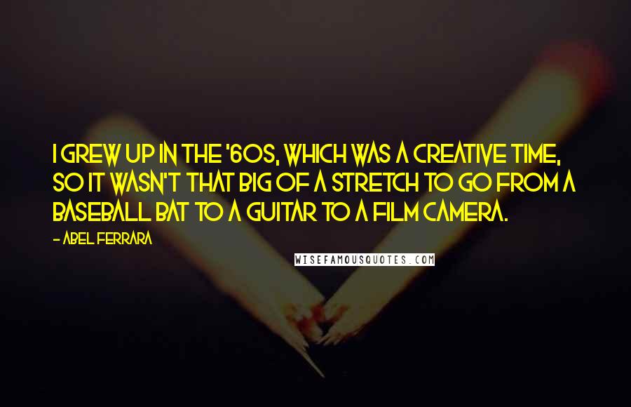 Abel Ferrara Quotes: I grew up in the '60s, which was a creative time, so it wasn't that big of a stretch to go from a baseball bat to a guitar to a film camera.