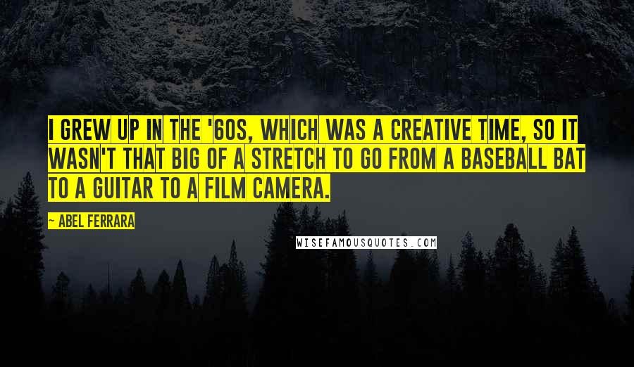 Abel Ferrara Quotes: I grew up in the '60s, which was a creative time, so it wasn't that big of a stretch to go from a baseball bat to a guitar to a film camera.