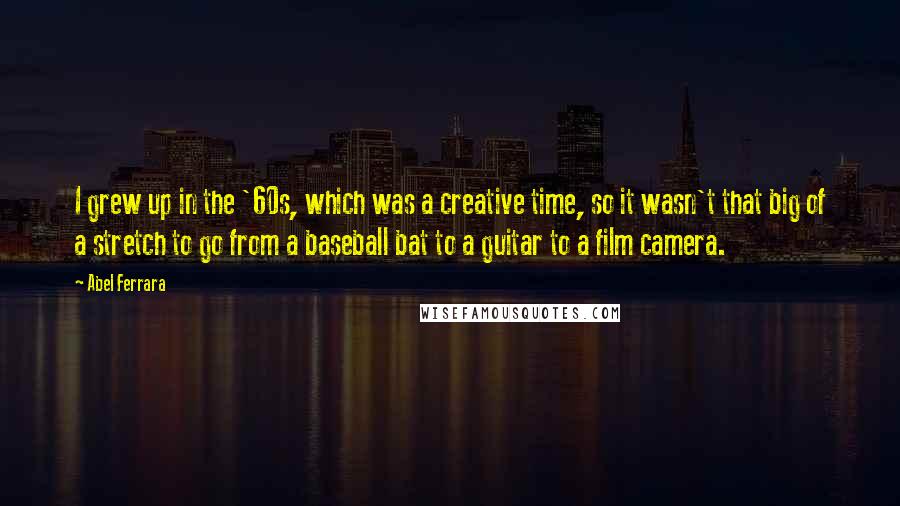 Abel Ferrara Quotes: I grew up in the '60s, which was a creative time, so it wasn't that big of a stretch to go from a baseball bat to a guitar to a film camera.