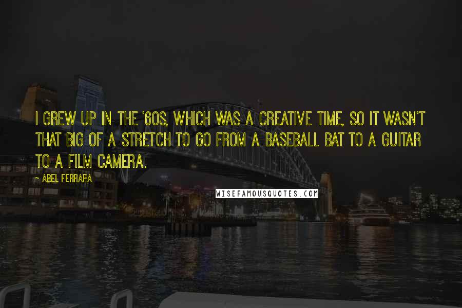 Abel Ferrara Quotes: I grew up in the '60s, which was a creative time, so it wasn't that big of a stretch to go from a baseball bat to a guitar to a film camera.