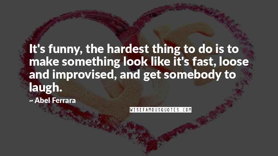 Abel Ferrara Quotes: It's funny, the hardest thing to do is to make something look like it's fast, loose and improvised, and get somebody to laugh.