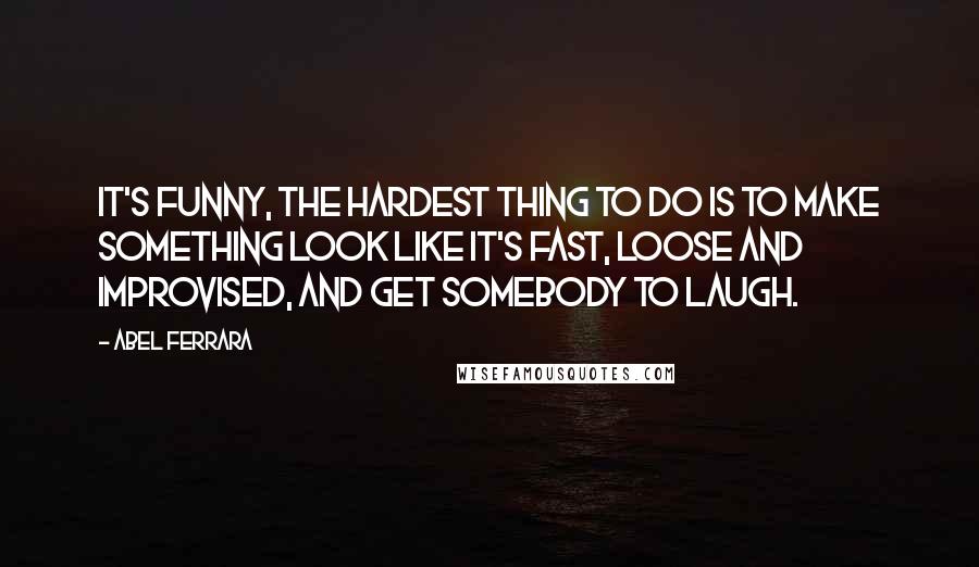 Abel Ferrara Quotes: It's funny, the hardest thing to do is to make something look like it's fast, loose and improvised, and get somebody to laugh.