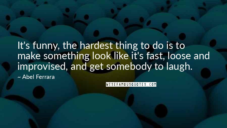 Abel Ferrara Quotes: It's funny, the hardest thing to do is to make something look like it's fast, loose and improvised, and get somebody to laugh.