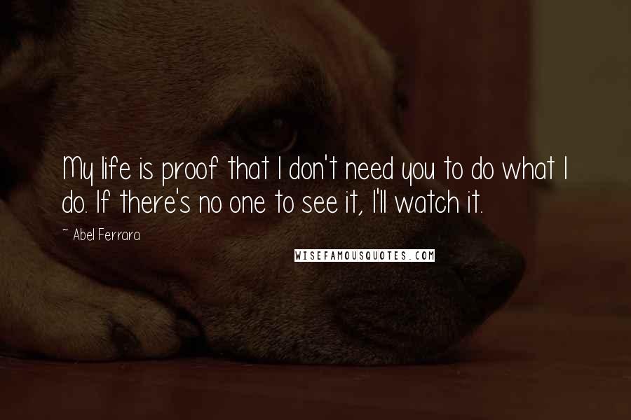 Abel Ferrara Quotes: My life is proof that I don't need you to do what I do. If there's no one to see it, I'll watch it.