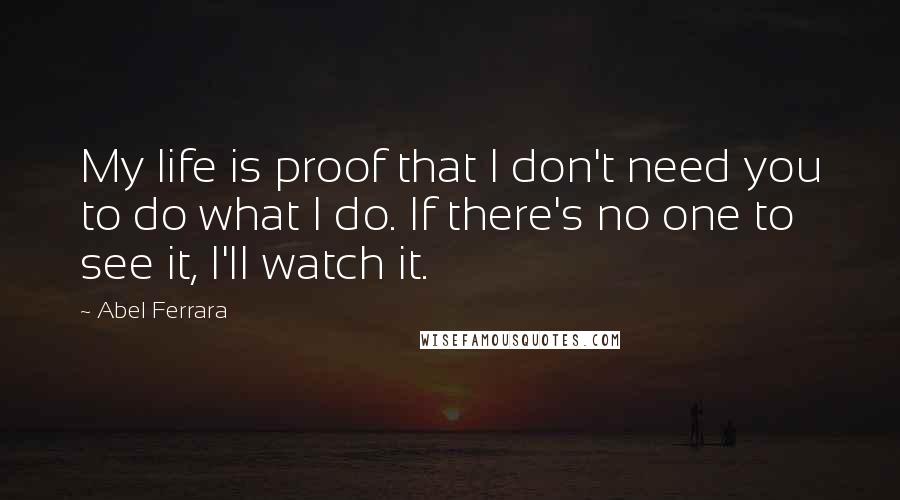 Abel Ferrara Quotes: My life is proof that I don't need you to do what I do. If there's no one to see it, I'll watch it.