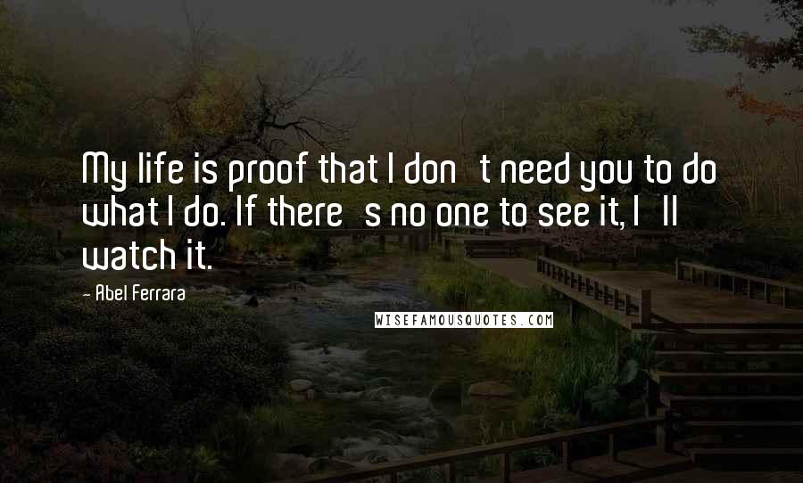 Abel Ferrara Quotes: My life is proof that I don't need you to do what I do. If there's no one to see it, I'll watch it.