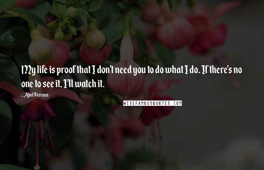 Abel Ferrara Quotes: My life is proof that I don't need you to do what I do. If there's no one to see it, I'll watch it.