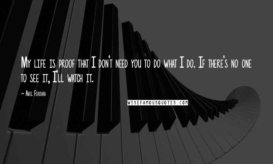 Abel Ferrara Quotes: My life is proof that I don't need you to do what I do. If there's no one to see it, I'll watch it.