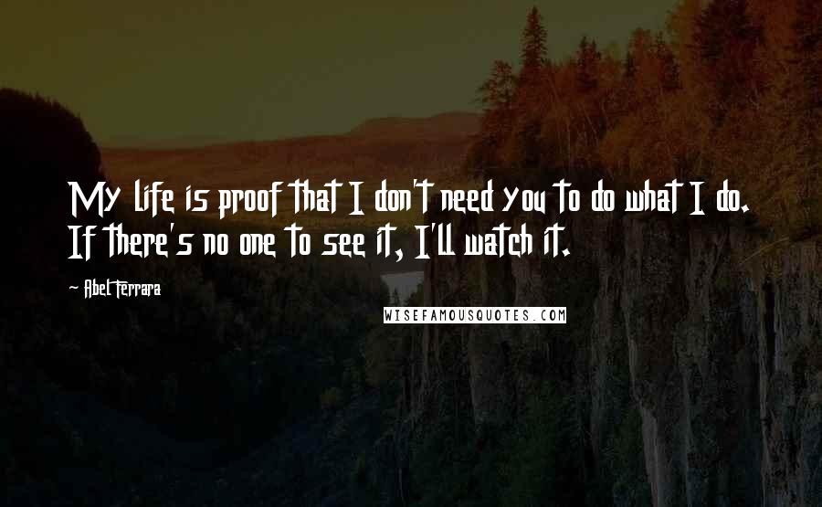 Abel Ferrara Quotes: My life is proof that I don't need you to do what I do. If there's no one to see it, I'll watch it.