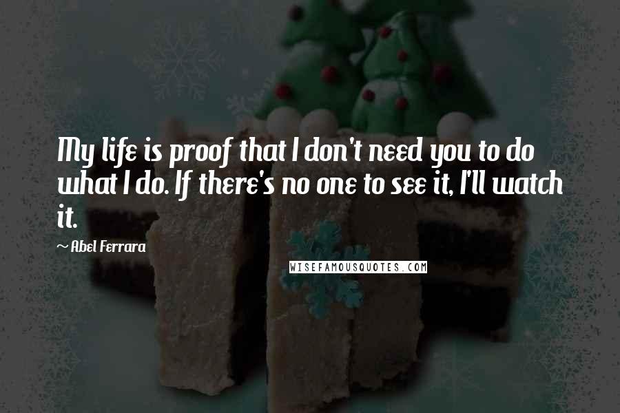 Abel Ferrara Quotes: My life is proof that I don't need you to do what I do. If there's no one to see it, I'll watch it.