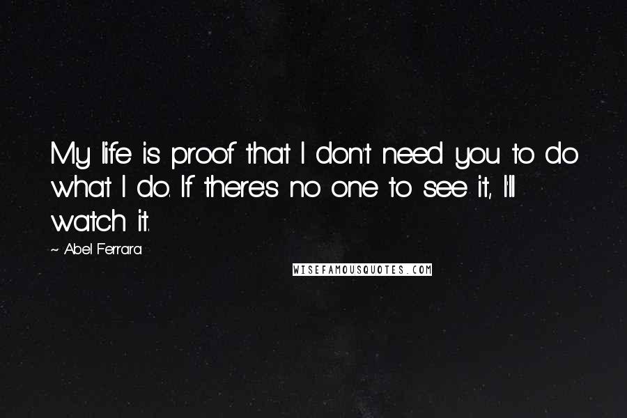 Abel Ferrara Quotes: My life is proof that I don't need you to do what I do. If there's no one to see it, I'll watch it.