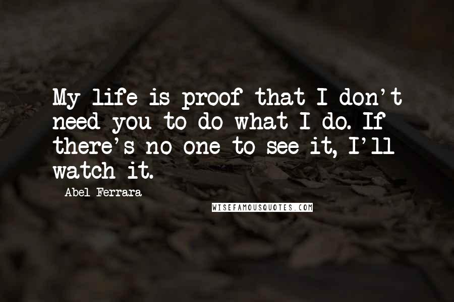 Abel Ferrara Quotes: My life is proof that I don't need you to do what I do. If there's no one to see it, I'll watch it.