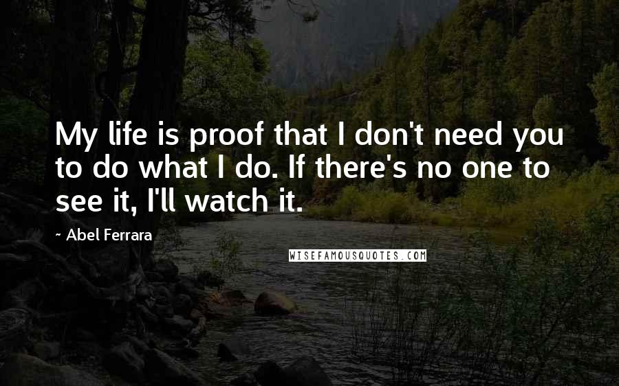 Abel Ferrara Quotes: My life is proof that I don't need you to do what I do. If there's no one to see it, I'll watch it.