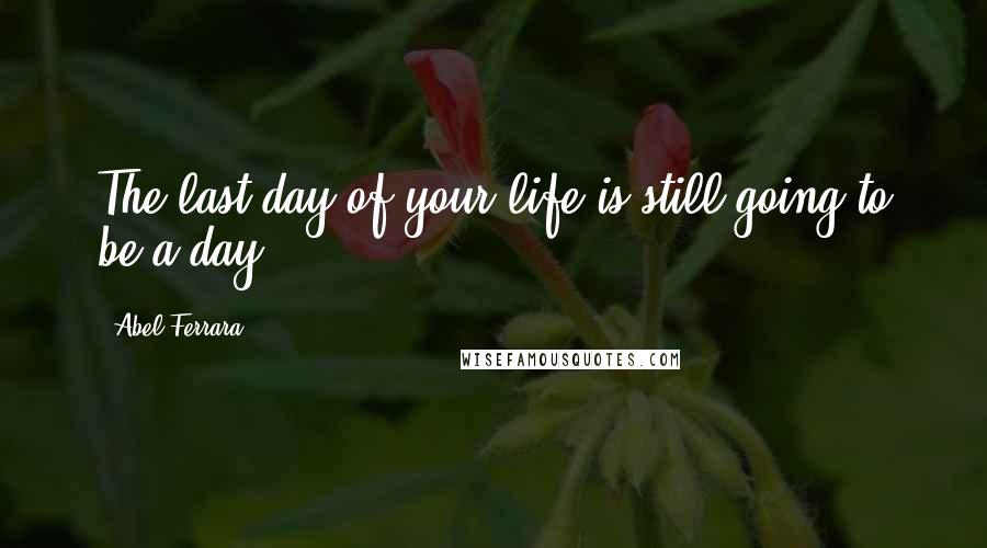 Abel Ferrara Quotes: The last day of your life is still going to be a day.