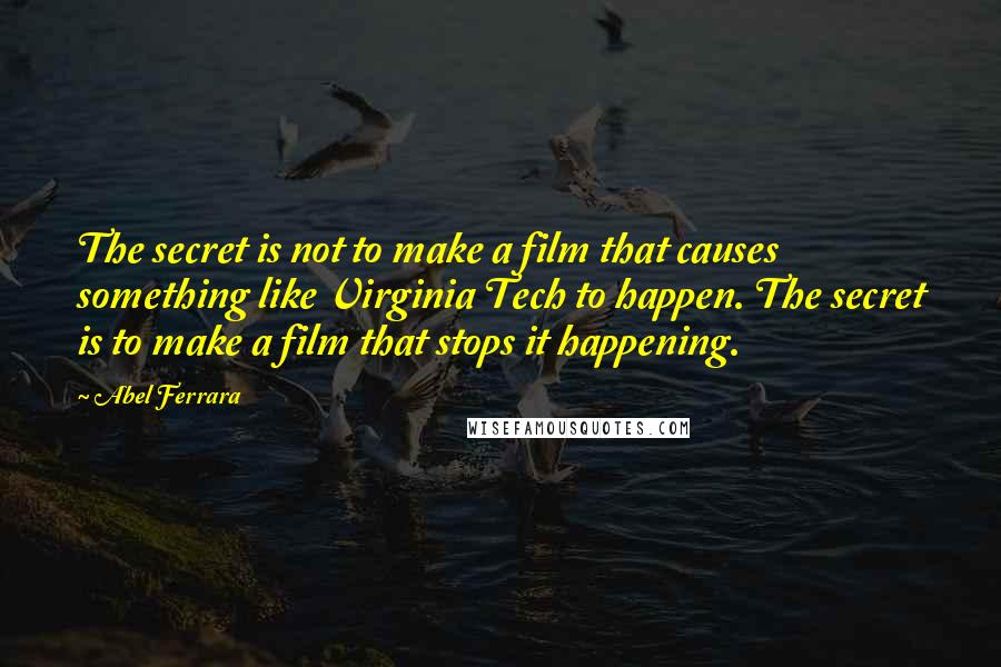 Abel Ferrara Quotes: The secret is not to make a film that causes something like Virginia Tech to happen. The secret is to make a film that stops it happening.