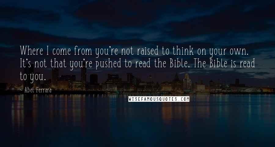 Abel Ferrara Quotes: Where I come from you're not raised to think on your own. It's not that you're pushed to read the Bible. The Bible is read to you.