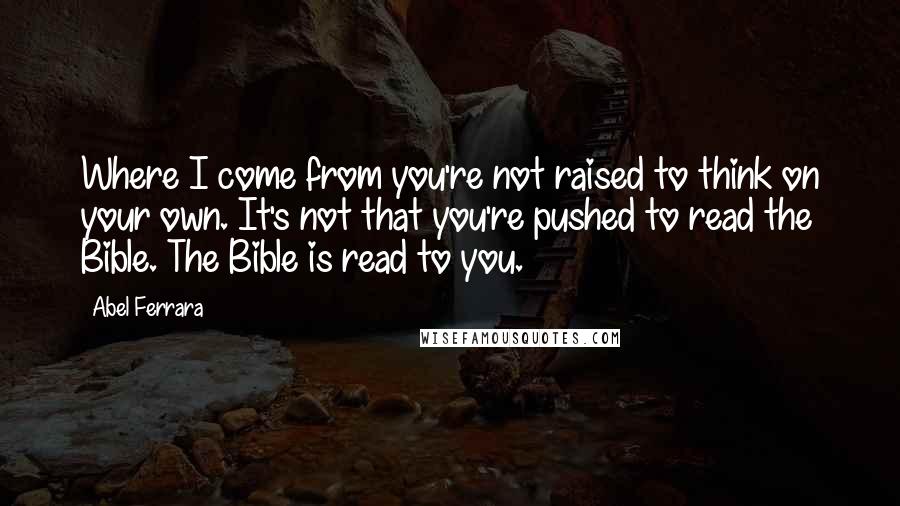 Abel Ferrara Quotes: Where I come from you're not raised to think on your own. It's not that you're pushed to read the Bible. The Bible is read to you.