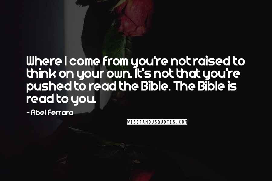 Abel Ferrara Quotes: Where I come from you're not raised to think on your own. It's not that you're pushed to read the Bible. The Bible is read to you.