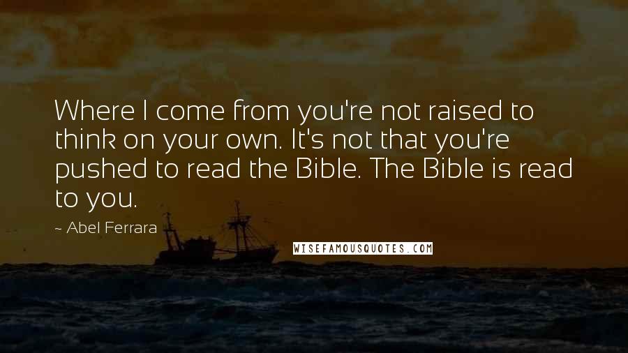 Abel Ferrara Quotes: Where I come from you're not raised to think on your own. It's not that you're pushed to read the Bible. The Bible is read to you.
